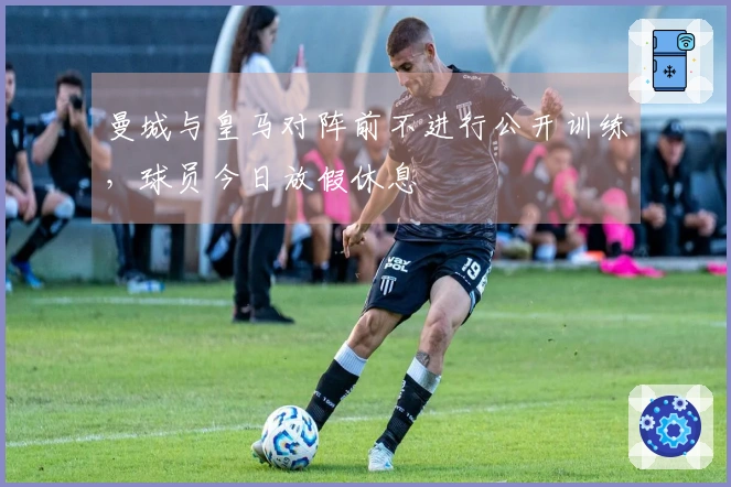 曼城与皇马对阵前不进行公开训练，球员今日放假休息