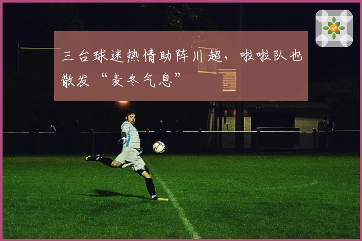 三台球迷热情助阵川超，啦啦队也散发“麦冬气息”