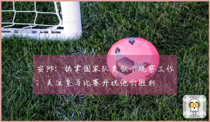 安帅：执掌国家队类似于观察工作；关注皇马比赛并祝他们胜利