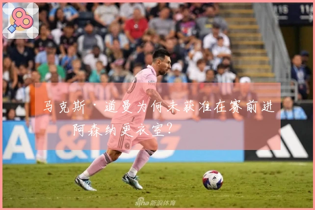 马克斯·道曼为何未获准在赛前进入阿森纳更衣室？