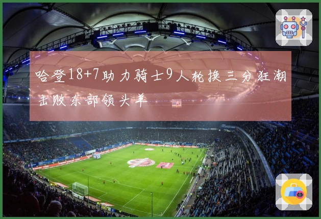 哈登18+7助力骑士9人轮换三分狂潮击败东部领头羊