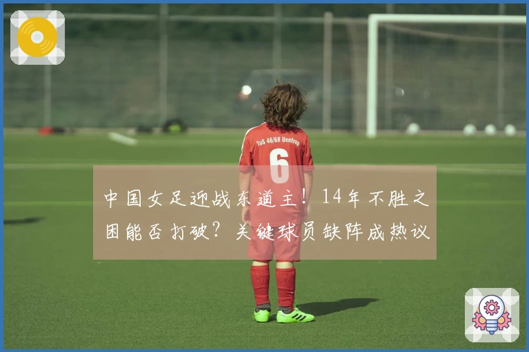 中国女足迎战东道主！14年不胜之困能否打破？关键球员缺阵成热议焦点