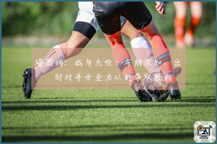 塔图姆：我与杰伦·布朗深知，出战时对手会全力以赴争取胜利