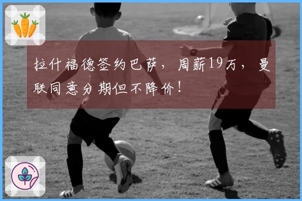 拉什福德签约巴萨，周薪19万，曼联同意分期但不降价！