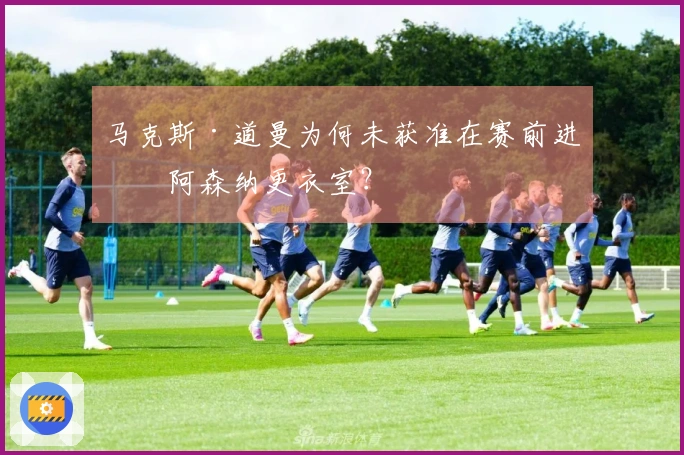 马克斯·道曼为何未获准在赛前进入阿森纳更衣室？